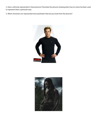 1. How is ethnicity represented in these pictures? Annotate the pictures showing what mise-en-scene has been used
to represent them a particular way.

2. Which characters are represented more positively? How do you know from the pictures?
 