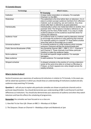 TV Comedy Glossary

                  Terminology                                       What it means...
                                             TV Comedy
Institution                                   A large media corporation or company. For example
                                              Channel 4 or the BBC.
Watershed                                     The watershed is the time before 9pm on television. It is in
                                              place to protect younger audience members from offensive
                                              material, such as swearing, sex and violence. Any show
                                              shown after 9pm is referred to as post-watershed.
Intertextuality                               Intertextuality is when one media text refers to another. For
                                              example when The Simpsons included a reference to JK
                                              Rowling and the Harry Potter books. It is a way to create
                                              audience pleasure as the audience would feel clever for
                                              noticing the reference.
Audience ‘hook’                               An audience hook is a method used by television channel
                                              to encourage the audience to stay watching that channel.
                                              For example putting on a popular TV show before another
                                              show they want to encourage you to watch.
Universal audience                            A universal audience is a wide audience which includes
                                              everyone. Everyone will like the product/media text.
Public Service Broadcaster (PSB)              Any terrestrial channel. BBC 1, BBC 2, ITV 1, Channel 4
                                              and Channel 5. These channels must follow particular
                                              charters to make the audience happy.
Niche audience                                An small and specific target audience. For example
                                              teenagers.
Mass audience                                 A wide audience. For example families.

Stripped schedule                             A stripped schedule is the practice of running a television
                                              series at the same time daily (or at least on Mondays to
                                              Fridays), so that it appears as a strip straight across the
                                              weekly schedule.


What is Section B about?

Section B assesses your awareness of audiences & institutions in relation to TV Comedy. In the exam you
will be asked two questions in which you should show an understanding of institutions studied and why
audiences enjoy watching TV Comedy.

Question 1 – will ask you to explain why particular comedies are shown on particular channels and on
particular days/timeslots. You should demonstrate your understanding of BBC 3 and Channel 4 and their
differences as institutions. You should also demonstrate your awareness of audience and when they watch
television and how this effects the scheduling of programmes.

Remember the comedies we have focused on as a class are:

1. How Not To Live Your Life: Shown on BBC 3 – Mondays at 10.30pm

2. The Simpsons: Shown on Channel 4 – Weekdays at 6pm and Weekends at 1pm
 