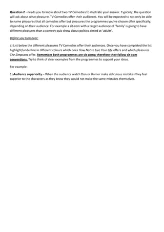 Question 2 - needs you to know about two TV Comedies to illustrate your answer. Typically, the question
will ask about what pleasures TV Comedies offer their audiences. You will be expected to not only be able
to name pleasures that all comedies offer but pleasures the programmes you’ve chosen offer specifically,
depending on their audience. For example a sit-com with a target audience of ‘family’ is going to have
different pleasures than a comedy quiz show about politics aimed at ‘adults’.

Before you turn over:

a) List below the different pleasures TV Comedies offer their audiences. Once you have completed the list
highlight/underline in different colours which ones How Not to Live Your Life offers and which pleasures
The Simpsons offer. Remember both programmes are sit-coms; therefore they follow sit-com
conventions. Try to think of clear examples from the programmes to support your ideas.

For example:

1) Audience superiority – When the audience watch Don or Homer make ridiculous mistakes they feel
superior to the characters as they know they would not make the same mistakes themselves.
 