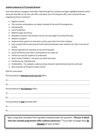 Audience pleasures of TV Comedy Revision

How many did you manage to remember? Read through the list below and again highlight/underline which
pleasures How Not to Live Your Life offers and which ones The Simpsons offer. How many do the two
programmes have in common?

           Regular timeslot
           The narrative and problems are always resolved at the end of the programme
           Intertextuality
           Use of celebrities
           Different types of humour
           Relatable characters and situations (so we can also laugh at ourselves/friends)
           Audience escapism
           Audience feels superior to characters as they never learn from their mistakes.
           Easy to watch (30 minutes long and self-contained episodes mean audience can ‘dip’ in and out of
           series).
           Pleasure gained from resolution at the end of episode
           Social and family issues often used (audience can relate to)
           Themes are easy for audience to understand
           Warm mode of address - everyone can watch and enjoy.
           Familiarity (e.g. Catchphrases)
           Predictability – For example: audiences know character well and know how they will react.
           New variations of the genre create interest

Now for some detail...

Pick two pleasures How Not to Live Your Life offers:

a).........................................................................................................................................................................

b).........................................................................................................................................................................

Pick two pleasures The Simpsons offers:

a).........................................................................................................................................................................

b).........................................................................................................................................................................

Pick two pleasures both comedies offer:

a).........................................................................................................................................................................

b).........................................................................................................................................................................


   Now, using clear examples from episodes studied answer the question: “Discuss in detail
   how two comedy programmes offer audience pleasures.” Try to take no longer than 20
                                 minutes on your answer.
 