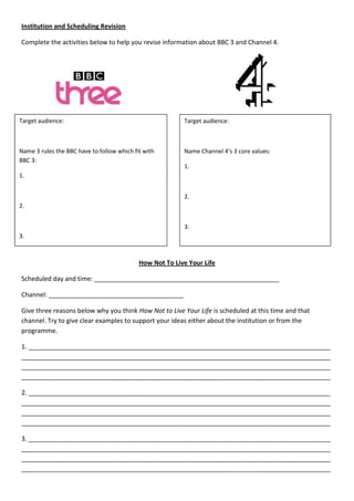 Institution and Scheduling Revision

Complete the activities below to help you revise information about BBC 3 and Channel 4.




Target audience:                                          Target audience:



Name 3 rules the BBC have to follow which fit with        Name Channel 4’s 3 core values:
BBC 3:
                                                          1.
1.


                                                          2.
2.


                                                          3.
3.



                                            How Not To Live Your Life

Scheduled day and time: ____________________________________________________

Channel: ______________________________________

Give three reasons below why you think How Not to Live Your Life is scheduled at this time and that
channel. Try to give clear examples to support your ideas either about the institution or from the
programme.

1. _____________________________________________________________________________________
_______________________________________________________________________________________
_______________________________________________________________________________________
_______________________________________________________________________________________

2. _____________________________________________________________________________________
_______________________________________________________________________________________
_______________________________________________________________________________________
_______________________________________________________________________________________

3. _____________________________________________________________________________________
_______________________________________________________________________________________
_______________________________________________________________________________________
_______________________________________________________________________________________
 