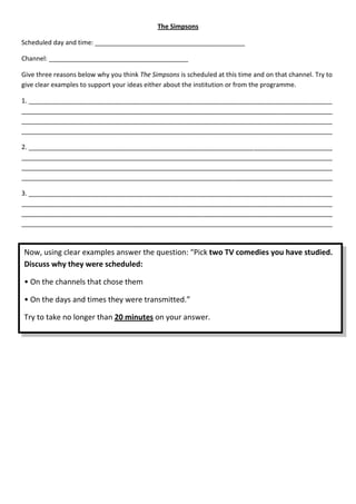 The Simpsons

Scheduled day and time: __________________________________________

Channel: _______________________________________

Give three reasons below why you think The Simpsons is scheduled at this time and on that channel. Try to
give clear examples to support your ideas either about the institution or from the programme.

1. _____________________________________________________________________________________
_______________________________________________________________________________________
_______________________________________________________________________________________
_______________________________________________________________________________________

2. _____________________________________________________________________________________
_______________________________________________________________________________________
_______________________________________________________________________________________
_______________________________________________________________________________________

3. _____________________________________________________________________________________
_______________________________________________________________________________________
_______________________________________________________________________________________
_______________________________________________________________________________________



Now, using clear examples answer the question: “Pick two TV comedies you have studied.
Discuss why they were scheduled:

• On the channels that chose them

• On the days and times they were transmitted.”

Try to take no longer than 20 minutes on your answer.
 