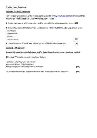 Practice Exam Questions

Section A – Action/Adventure

FOR THE CLIP WHICH GOES WITH THE QUESTIONS GO TO WWW.YOUTUBE.COM AND THEN SEARCH
PIRATES OF THE CARIBBEAN – JACK AND WILL FIGHT SCENE.

1. Explain two ways in which characters and/or events fit the action/adventure genre. [10]

2. Explain how each of the following is used to create effects that fit the action/adventure genre.
- soundtrack
- camera work
- editing
- mise-en-scene                                                                          [20]

3. Discuss the ways in which men and/or age are represented in the extract.             [20]

Section B – TV Comedy

Answer this question using Television and/or Radio Comedy programmes you have studied.

4 Pick two TV or radio comedies you have studied.

(a) Discuss why they were scheduled:
• On the channels that chose them
• On the days and times they were transmitted.                                            [15]

(b) Show how these two programmes offer their audiences different pleasures.              [15]
 