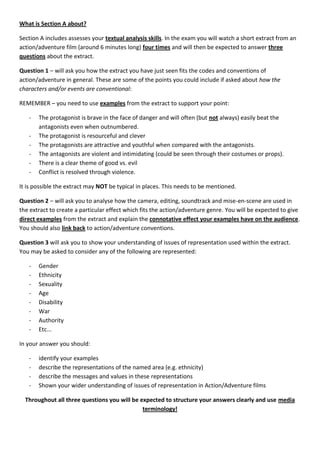 What is Section A about?

Section A includes assesses your textual analysis skills. In the exam you will watch a short extract from an
action/adventure film (around 6 minutes long) four times and will then be expected to answer three
questions about the extract.

Question 1 – will ask you how the extract you have just seen fits the codes and conventions of
action/adventure in general. These are some of the points you could include if asked about how the
characters and/or events are conventional:

REMEMBER – you need to use examples from the extract to support your point:

   -   The protagonist is brave in the face of danger and will often (but not always) easily beat the
       antagonists even when outnumbered.
   -   The protagonist is resourceful and clever
   -   The protagonists are attractive and youthful when compared with the antagonists.
   -   The antagonists are violent and intimidating (could be seen through their costumes or props).
   -   There is a clear theme of good vs. evil
   -   Conflict is resolved through violence.

It is possible the extract may NOT be typical in places. This needs to be mentioned.

Question 2 – will ask you to analyse how the camera, editing, soundtrack and mise-en-scene are used in
the extract to create a particular effect which fits the action/adventure genre. You will be expected to give
direct examples from the extract and explain the connotative effect your examples have on the audience.
You should also link back to action/adventure conventions.

Question 3 will ask you to show your understanding of issues of representation used within the extract.
You may be asked to consider any of the following are represented:

   -   Gender
   -   Ethnicity
   -   Sexuality
   -   Age
   -   Disability
   -   War
   -   Authority
   -   Etc...

In your answer you should:

   -   identify your examples
   -   describe the representations of the named area (e.g. ethnicity)
   -   describe the messages and values in these representations
   -   Shown your wider understanding of issues of representation in Action/Adventure films

  Throughout all three questions you will be expected to structure your answers clearly and use media
                                              terminology!
 