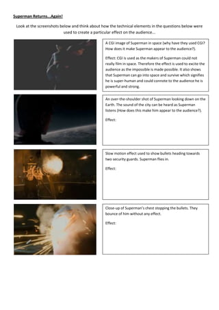 Superman Returns...Again!

 Look at the screenshots below and think about how the technical elements in the questions below were
                           used to create a particular effect on the audience...

                                                A CGI image of Superman in space (why have they used CGI?
                                                How does it make Superman appear to the audience?).

                                                Effect: CGI is used as the makers of Superman could not
                                                really film in space. Therefore the effect is used to excite the
                                                audience as the impossible is made possible. It also shows
                                                that Superman can go into space and survive which signifies
                                                he is super-human and could connote to the audience he is
                                                powerful and strong.


                                                An over-the-shoulder shot of Superman looking down on the
                                                Earth. The sound of the city can be heard as Superman
                                                listens (How does this make him appear to the audience?).

                                                Effect:




                                                Slow motion effect used to show bullets heading towards
                                                two security guards. Superman flies in.

                                                Effect:




                                                Close-up of Superman’s chest stopping the bullets. They
                                                bounce of him without any effect.

                                                Effect:
 