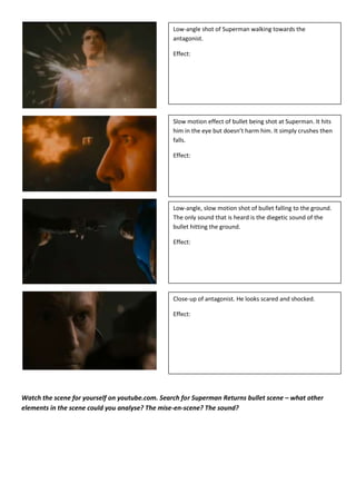 Low-angle shot of Superman walking towards the
                                                 antagonist.

                                                 Effect:




                                                 Slow motion effect of bullet being shot at Superman. It hits
                                                 him in the eye but doesn’t harm him. It simply crushes then
                                                 falls.

                                                 Effect:




                                                 Low-angle, slow motion shot of bullet falling to the ground.
                                                 The only sound that is heard is the diegetic sound of the
                                                 bullet hitting the ground.

                                                 Effect:




                                                 Close-up of antagonist. He looks scared and shocked.

                                                 Effect:




Watch the scene for yourself on youtube.com. Search for Superman Returns bullet scene – what other
elements in the scene could you analyse? The mise-en-scene? The sound?
 