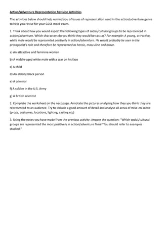 Action/Adventure Representation Revision Activities

The activities below should help remind you of issues of representation used in the action/adventure genre
to help you revise for your GCSE mock exam.

1. Think about how you would expect the following types of social/cultural groups to be represented in
action/adventure. Which characters do you think they would be cast as? For example: A young, attractive,
white male would be represented positively in action/adventure. He would probably be seen in the
protagonist’s role and therefore be represented as heroic, masculine and brave.

a) An attractive and feminine woman

b) A middle-aged white male with a scar on his face

c) A child

d) An elderly black person

e) A criminal

f) A soldier in the U.S. Army

g) A British scientist

2. Complete the worksheet on the next page. Annotate the pictures analysing how they you think they are
represented to an audience. Try to include a good amount of detail and analyse all areas of mise-en-scene
(props, costumes, locations, lighting, casting etc)

3. Using the notes you have made from the previous activity. Answer the question: “Which social/cultural
groups are represented the most positively in action/adventure films? You should refer to examples
studied.”
 