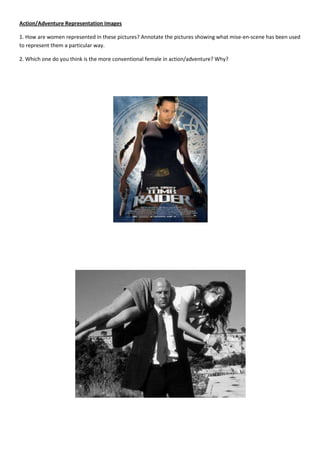 Action/Adventure Representation Images

1. How are women represented in these pictures? Annotate the pictures showing what mise-en-scene has been used
to represent them a particular way.

2. Which one do you think is the more conventional female in action/adventure? Why?
 