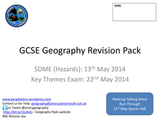 GCSE Geography Revision Pack
SDME (Hazards): 13th May 2014
Key Themes Exam: 22nd May 2014
NAME:
www.geogdebens.wordpress.com
Contact us for help: geography@priory.portsmouth.sch.uk
or Tweet @priorygeography
http://bit.ly/1lsJ4eG - Geography Pods website
BBC Bitesize site
Walking Talking Mock
Run Through
21st May Sports Hall
 
