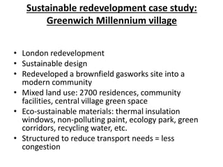 Sustainable redevelopment case study:
Greenwich Millennium village
• London redevelopment
• Sustainable design
• Redeveloped a brownfield gasworks site into a
modern community
• Mixed land use: 2700 residences, community
facilities, central village green space
• Eco-sustainable materials: thermal insulation
windows, non-polluting paint, ecology park, green
corridors, recycling water, etc.
• Structured to reduce transport needs = less
congestion
 