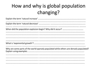 How and why is global population
changing?
Explain the term ‘natural increase’ ………………………………………………………………………………
………………………… ……………………………………………………………………………………………………..….
Explain the term ‘natural decrease’ ………………… ……………………………………………………..….
……..…. …………………………………………………………………………. ……………………………..…. …………
When did the population explosion begin? Why did it occur? ……………………………..….
…………………………………………………….. …………………………………………………………………………..
…………………………………………………….. …………………………………………………………………………..
…………………………………………………….. …………………………………………………………………………..
…………………………………………………….. …………………………………………………………………………..
What is ‘exponential growth’? ……………………………………………………………………………………
………………………… ……………………………………………………………………………………………………..….
Why are some parts of the world sparsely populated while others are densely populated?
Explain using examples. …………………………………………………………………………………………….
…………………………………………………….. …………………………………………………………………………..
…………………………………………………….. …………………………………………………………………………..
…………………………………………………….. …………………………………………………………………………..
…………………………………………………….. …………………………………………………………………………..
 