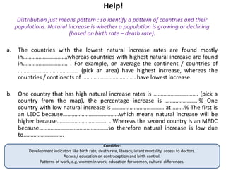 Help!
Distribution just means pattern : so identify a pattern of countries and their
populations. Natural increase is whether a population is growing or declining
(based on birth rate – death rate).
a. The countries with the lowest natural increase rates are found mostly
in………………………….whereas countries with highest natural increase are found
in…………………………. . For example, on average the continent / countries of
…………………………………… (pick an area) have highest increase, whereas the
countries / continents of ………………………………. have lowest increase.
b. One country that has high natural increase rates is …………………………. (pick a
country from the map), the percentage increase is …………………..% One
country with low natural increase is ……………………………… at ……..% The first is
an LEDC because…………………………………which means natural increase will be
higher because…………………………….. . Whereas the second country is an MEDC
because…………………………………………so therefore natural increase is low due
to……………………….
Consider:
Development indicators like birth rate, death rate, literacy, infant mortality, access to doctors.
Access / education on contraception and birth control.
Patterns of work, e.g. women in work, education for women, cultural differences.
 