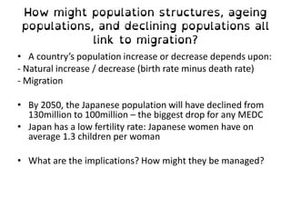 • A country’s population increase or decrease depends upon:
- Natural increase / decrease (birth rate minus death rate)
- Migration
• By 2050, the Japanese population will have declined from
130million to 100million – the biggest drop for any MEDC
• Japan has a low fertility rate: Japanese women have on
average 1.3 children per woman
• What are the implications? How might they be managed?
 