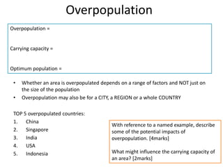 Overpopulation
• Whether an area is overpopulated depends on a range of factors and NOT just on
the size of the population
• Overpopulation may also be for a CITY, a REGION or a whole COUNTRY
TOP 5 overpopulated countries:
1. China
2. Singapore
3. India
4. USA
5. Indonesia
Overpopulation =
Carrying capacity =
Optimum population =
With reference to a named example, describe
some of the potential impacts of
overpopulation. [4marks]
What might influence the carrying capacity of
an area? [2marks]
 