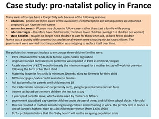 Case study: pro-natalist policy in France
The policies that were put in place to encourage three-children families were:
• 1939 introduced the ‘Code du la famille’ a pro-natalist legislation
• Originally banned contraceptives (until this was repealed in 1969 as immoral / illegal)
• A cash incentive of £675 monthly (nearly the minimum wage) for a mother to stay off work for one year
following the birth of her third child
• Maternity leave for first child is minimum 20weeks, rising to 40 weeks for third child
• 100% mortgages / extra credit available to families
• Full tax benefits for parents until child reaches 18
• the 'carte famille nombreuse' (large family card), giving large reductions on train fares
• income tax based on the more children the less tax to pay
• 3 years paid parental leave, which can be used by mothers or fathers
• government subsidised day-care for children under the age of three, and full time school places +3yrs old
• This has resulted in mothers considering having children and remaining in work. The fertility rate in France is
one of Europe's highest: risen to 1.98 children per woman (from 1.6 in 1968)
• BUT – problem in future that this ‘baby boom’ will lead to an ageing population crisis
Many areas of Europe have a low fertility rate because of the following reasons:
• education - people are more aware of the availability of contraception and consequences an unplanned
pregnancy can have on their career
• women in careers - Women may choose to follow career rather than start a family while young
• later marriages – therefore have children later, therefore fewer children (average 1.6 children per woman)
• state benefits - couples no longer need children to care for them when old, so have fewer children
France was a country with concerns that professional women were choosing not to have children. The
government were worried that the population was not going to replace itself over time.
 