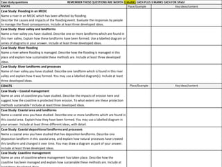 Case study questions REMEMBER THESE QUESTIONS ARE WORTH 9 MARKS EACH PLUS 3 MARKS EACH FOR SPaG!
RIVERS Place/Example Key ideas/content
Case Study: Flooding in an MEDC
Name a river in an MEDC which has been affected by flooding.
Describe the causes and impacts of the flooding event. Evaluate the responses by people
to manage the flood consequences. Include at least three developed ideas.
Case Study: River valley and landforms
Name a river valley you have studied. Describe one or more landforms which are found in
this river valley. Explain how these landforms have been formed. Use a labelled diagram or
series of diagrams in your answer. Include at least three developed ideas.
Case Study: River flooding
Name a river where flooding is managed. Describe how the flooding is managed in this
place and explain how sustainable these methods are. Include at least three developed
ideas.
Case Study: River landforms and processes
Name of river valley you have studied. Describe one landform which is found in this river
valley and explain how it was formed. You may use a labelled diagram(s). Include at least
three developed ideas.
COASTS Place/Example Key ideas/content
Case Study – Coastal management
Name an area of coastline you have studied. Describe the impacts of erosion here and
suggest how the coastline is protected from erosion. To what extent are these protection
methods sustainable? Include at least three developed ideas.
Case Study: Coastal area and landforms
Name a coastal area you have studied. Describe one or more landforms which are found in
this coastal area. Explain how they have been formed. You may use a labelled diagram in
your answer. Include at least three different ideas, with detail.
Case Study: Coastal depositional landforms and processes
Name a coastal area you have studied that has deposition landforms. Describe one
deposition landform in this coastal area, and explain how natural processes have created
this landform and changed it over time. You may draw a diagram as part of your answer.
Include at least three developed ideas.
Case Study: Coastline management
Name an area of coastline where management has taken place. Describe how the
coastline has been managed and explain how sustainable these methods are. Include at
 