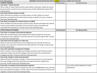 Case study questions REMEMBER THESE QUESTIONS ARE WORTH 9 MARKS EACH PLUS 3 MARKS EACH FOR SPaG!
CLIMATIC HAZARDS Place/Example Key ideas/content
Case Study – Climatic Hazards
Name a type of climatic hazard and the location where it took place. Explain the natural
processes which caused this event and how human activities affected the impact of the
natural hazard.
Case Study: Climatic hazard in an LEDC
Name and locate an example of a climatic hazard in an LEDC. Explain the natural
processes causing the hazard and describe its impact on people in the area. Include at
least three developed ideas.
Case Study: an example of a climatic hazard in an MEDC
Name the MEDC and state the type of climatic hazard. Describe and explain the methods
used to protect people and property from this climatic hazard, and explain how
sustainable these methods are. Include at least three developed ideas.
POPULATION & SETTLEMENT Place/Example Key ideas/content
Case study: an example of international migration.
Name two countries between which people have migrated. Explain the causes and
consequences of this migration, on the host country or country of origin or both. Include
at least three developed ideas.
Case study: land use change in an urban area
Name an urban area where land use has changed over time. Describe the land use
change in this urban area. Comment on the sustainability of the change. Include at least
three developed ideas.
Case study: population management strategies
Name a country in which management strategies have been used to influence natural
population change. Describe the strategies used and evaluate how successful these
strategies have been. Include at least three developed ideas.
Case study: changes in retail service provision
Name and locate an example of changes in retail service provision in an area. Describe
the recent changes which have taken place and explain why these changes have
occurred. Include at least three developed ideas.
Case study: an example of internal domestic migration
Name and locate an example of migration that has occurred within one country. Describe
the causes behind this migration, and the impact it has on the environment of the area of
migration. Include at least three developed ideas.
(e.g. rural-to-urban migration or counter-
urbanisation).
 