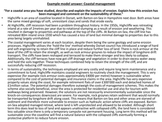 Example model answer: Coastal management
“For a coastal area you have studied, describe and explain the impacts of erosion. Explain how this erosion has
been managed and comment on the sustainability of these.”
• Highcliffe is an area of coastline located in Dorset, with Barton-on-Sea in Hampshire next door. Both areas have
the same mixed geology of soft, unresistant clays and sands that erode easily.
• At Highcliffe, cliff recession had been a problem throughout history. In the 1950s, Highcliffe was retreating
inland at a rate of 2metres per year due to rotational slumping as a result of erosion and weathering. This
resulted in damage to properties and pathways at the top of the cliffs. At Barton-on-Sea, the cliff line has
retreated 80m inland since 1930 which has caused a loss of land but minimal damage to properties due to this
area being largely uninhabited.
• The coastal management varies at each location, despite them being the same geology and same erosion
processes. Highcliffe utilises the ‘hold the line’ method whereby Dorset council has introduced a range of hard
and soft engineering to retain the cliff line in place and reduce further loss of land. There is rock armour at the
base of the cliff to retain the strength, as well as rock armour groynes to reduce the impact of longshore drift
transport. The cliffs have been reshaped and terraced to make them stronger and less likely to collapse.
Additionally, the cliff terraces have now got cliff drainage and vegetation in order to drain excess water away
and hold the soils together. These techniques combined help to retain the strength of the cliff, and are
successfully reducing cliff recession.
• In terms of sustainability, the techniques employed are very costly and require long term maintenance and a
commitment to fund. Highcliffe maintains coastal engineers to routinely check the management. This is very
expensive (for example rock armour costs approximately £4000 per metre) however is sustainable when
compared to the cost of potential damages and insurance claims in the area. Highcliffe has very expensive
property values along the coast, for example retirement flats of over £300’000 each and detached homes of
£1million value. The potential damages therefore outweigh the costs of management schemes. This makes the
scheme also socially beneficial, since the area is protected for residential use and also for tourism with
walkways being preserved. However, the solutions are not necessarily environmentally sustainable since the
knock-on-consequences downcoast are severe. For example, rock groynes retain sediment that would normally
be transported by longshore drift along coast. This means that Barton-on-Sea and other areas are starved of
sediment and therefore more vulnerable to erosion such as hydraulic action where cliffs are exposed. Barton-
on-Sea adopted managed retreat, where land is left unprotected and allowed to be eroded. Although short
term this does lead to loss of land and appears unattractive with collapsed cliffs, the land here is considered
less valuable since there is only a temporary campsite not permanent housing. Long term this method will be
sustainable since the coastline will find a natural balance with the collapsed cliffs eventually forming a
protective platform to reduce future erosion.
 