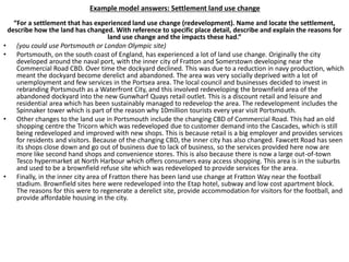 Example model answers: Settlement land use change
“For a settlement that has experienced land use change (redevelopment). Name and locate the settlement,
describe how the land has changed. With reference to specific place detail, describe and explain the reasons for
land use change and the impacts these had.”
• (you could use Portsmouth or London Olympic site)
• Portsmouth, on the south coast of England, has experienced a lot of land use change. Originally the city
developed around the naval port, with the inner city of Fratton and Somerstown developing near the
Commercial Road CBD. Over time the dockyard declined. This was due to a reduction in navy production, which
meant the dockyard become derelict and abandoned. The area was very socially deprived with a lot of
unemployment and few services in the Portsea area. The local council and businesses decided to invest in
rebranding Portsmouth as a Waterfront City, and this involved redeveloping the brownfield area of the
abandoned dockyard into the new Gunwharf Quays retail outlet. This is a discount retail and leisure and
residential area which has been sustainably managed to redevelop the area. The redevelopment includes the
Spinnaker tower which is part of the reason why 10million tourists every year visit Portsmouth.
• Other changes to the land use in Portsmouth include the changing CBD of Commercial Road. This had an old
shopping centre the Tricorn which was redeveloped due to customer demand into the Cascades, which is still
being redeveloped and improved with new shops. This is because retail is a big employer and provides services
for residents and visitors. Because of the changing CBD, the inner city has also changed. Fawcett Road has seen
its shops close down and go out of business due to lack of business, so the services provided here now are
more like second hand shops and convenience stores. This is also because there is now a large out-of-town
Tesco hypermarket at North Harbour which offers consumers easy access shopping. This area is in the suburbs
and used to be a brownfield refuse site which was redeveloped to provide services for the area.
• Finally, in the inner city area of Fratton there has been land use change at Fratton Way near the football
stadium. Brownfield sites here were redeveloped into the Etap hotel, subway and low cost apartment block.
The reasons for this were to regenerate a derelict site, provide accommodation for visitors for the football, and
provide affordable housing in the city.
 