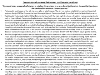 Example model answers: Settlement retail service provision
“Name and locate an example of changes in retail service provision in an area. Describe the recent changes that have taken
place and explain why these changes occurred.”
• Portsmouth, south coast of the UK, has seen a lot of retail change. The city has various retail districts such as the central
business district (CBD) at Commercial Road, Gunwharf Quays, Palmerston Road, Ocean Park, and the North Harbour area.
• Traditionally Portsmouth had its CBD at Commercial Road with the main high street and a few other main shopping streets
such as Fawcett Road, Palmerston Road and Albert Road. Portsmouth is an island and irregular shape which has led to zones
within the city and the development of more than one shopping area. Over time, the CBD has declined and so the retail
provision changed. Major stores such as Woolworths and Virgin lost business, especially when more people started
shopping online (e-tailing). As a result, the local council decided to redevelop and rebrand Portsmouth and this involved
changing retail provision. Gunwharf Quays was built on brownfield dockyard site. Due to public demand for retail and
entertainment this site was built to mix discount shopping outlet stores with leisure facilities. Stores in Gunwharf are all
discount brands or designer stores, this is so the area does not compete directly with the CBD or it would go into decline.
• Another change in Portsmouth was the development of out-of-town retail areas, such as North Harbour and Ocean Park.
This is because of customer demand for larger brand stores, more variety, and more accessible shopping. North Harbour
Tesco Extra hypermarket is part of a trend for supermarkets to offer more than just food but also clothing and more
specialist goods like electronics. Ocean Park has stores like Curry's and Toys’R’Us which are specialist high order goods and
the stores are very large, meaning they need to locate in suburbs where land is cheaper. So retail provision changed
because customers want to be able to shop more easily and get more varied specialist goods like electronics and toys.
• Portsmouth and other urban retail areas have seen changes in retail because of town becoming ‘clone towns’. This is
because customers like to feel ‘safe’ when shopping so they choose to buy from more well-known brands that they
recognise, so these stores start to open on every high street until they all look the same. Stores like H&M or Starbucks can
be found in Portsmouth high street just like Chichester high street. This means the retail provision becomes less unique, and
the smaller independent shops and boutiques cannot afford to locate in the CBD any more so they are found in less central
areas like Albert Road, and Fawcett Road changed to provide mostly second hand or convenience stores.
• Retail provision has also changed because of the growth of ethical shopping. This means more stores offer more ethical
goods like fair trade or organic products, like convenience stores selling organic and fair trade food, or high street stores like
DPs selling organic clothing. This is happening across the country because of customer demand.
• Finally, Portsmouth has also seen retail provision change because of the growth of e-tailing (online shopping). More people
now shop online because it is easier, can be done any time any day anywhere, is often cheaper, has more variety &
technology has made it easier. As a result, some high street stores such as Woolworths lost business and closed down.
 