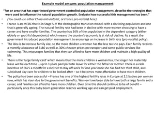 Example model answers: population management
“For an area that has experienced government controlled population management, describe the strategies that
were used to influence the natural population growth. Evaluate how successful this management has been.”
• (You could use either China anti-natalist, or France pro-natalist here)
• France is an MEDC that is in Stage 5 of the demographic transition model, with a declining population and one
that is generally ageing. The natural fertility rate had been in decline with more women choosing to have a
career and have smaller families. The country has 36% of the population in the dependent category (either
elderly or youthful dependents) which means the country’s economic is at risk of decline. As a result the
government introduced population management to encourage an increase in birth rate (pro-natalist policy).
• The idea is to increase family size, so the more children a woman has the less tax she pays. Each family receives
a monthly allowance of £180 as well as 30% cheaper prices on transport and some public services like
swimming. This encourages families that they can afford to have more children and maintain a high quality of
life.
• There is the ‘large family card’ which means that the more children a woman has, the longer her maternity
leave will be each time – up to 3 years paid parental leave for either the father or mother. There is a cash
incentive of £675 a month for a mother to stay off work for one year once she has had her third child, and
subsidised day-care for children to be looked after – so it becomes more affordable to have more children.
• The policy has been successful – France has one of the highest fertility rates in Europe at 2.1 babies per woman
now, which has risen due to the government benefits. Women have been able to have both a large family and a
career, and families can afford to have more children. Over time this should continue to be of benefit –
particularly once this baby boom generation reaches working age and can get paid employment.
 