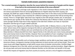 Example model answers: population migration
“For a named example of migration, describe the causes behind the movement of people and the impact
it has had on the environment and society of the areas affected.”
• One of the most famous and large-scale migrations in the world is between Mexico and the USA. There
are various push factors that are encouraging Mexicans to migrate away from their country. For
example, the $GDP per capita in Mexico is considerably lower than in the USA at only $12’030 compared
to $42,296. This would be a clear incentive for a Mexican seeking to improve their life by earning more
money. There is a ‘bright lights’ idea that if you migrate to the USA will get a better job, an education
and improve your quality of life. Partly this is because the literacy rate in Mexico is lower, at just 91% - so
some younger families hope that if they migrate to the USA their children can have an improved
education and then go on to get a better paid job.
• The impacts of the migration are different for Mexico and the USA. In Mexico, there is a risk of ‘brain
drain’ where many of the migrants moving to the USA are well qualified and skilled leaving less skilled
and older workers back in Mexico who can contribute less to the country’s economic improvement.
Many families in Mexico benefit from their migrant family in the USA who earn more money abroad and
then send money home to their families. However there are problems of over-crowding in towns like
Tijuana with short-term migrants before they move to the USA who then move and take their
investment with them.
• In the USA, there are benefits such as having a larger workforce and be able to pay lower wages than for
American citizens. Immigrants moving in bring investment to local services such as local shops. There are
many issues with illegal migration as well which causes stress to border communities. 6million illegal
Mexican immigrants are in the USA, which can lead to social divisions and discrimination. Illegal migrants
do not pay taxes and send money back to Mexican families so the USA does not benefit in this way.
• Overall the impacts of migration vary from country to country, and are a mix of negative and positive.
 