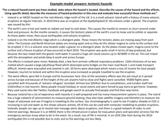 Example model answers: tectonic hazards
“For a natural hazard event you have studied, state where the hazard is located. Describe the causes of the hazard and the effects.
Using specific detail, describe the measures of hazard protection in this area and evaluate how successful these methods are.”
• Iceland is an MEDC located on the mid-Atlantic ridge north of the UK. It is a small volcanic island with a history of many volcanic
eruptions at regular intervals. In 2010 there was an eruption at the Eyjafjallajokull (E-16) volcano under a glacier. The eruption
was caused by this:
• The earth’s core is hot and needs to radiate out heat to cool down. This causes the mantle to convect or churn around under
heat and pressure. As the mantle convects, it causes the tectonic plates of the earth’s crust to move and to collide or separate.
As these plates move, they cause earthquakes and volcanic eruptions.
• Iceland is on the mid-Atlantic ridge which is a divergent plate. These means the tectonic plates are moving away from each
other. The Eurasian and North American plates are moving apart and as they do this allows magma to come to the surface and
be erupted. E-15 is a volcanic area located under a glacier on a divergent plate. As the plates moved apart, magma came to the
surface and a fissure eruption of lava occurred in April 2010. The eruption was quite small in terms of lava produced, but
because the lava mixed with the glacier melt water it caused a huge ash cloud column up to 30’000ft in the air. This ash mixed
with the atmosphere and winds blew it south and across Europe.
• The effects in Iceland were minor. Nobody died, a few farm animals suffered respiratory problems. 150m thickness of ice was
melted which caused a large jokulhlaup flood which destroyed some bridges on the main road Route 1 and made transport
difficult. Homes were evacuated and covered in ash. 20 farms were destroyed which means a loss of income for local people.
However, tourism to Iceland and within the eruption area increased as people travelled to see the eruption.
• The worst effects were felt in Europe and for businesses here. One of the secondary effects was the ash cloud as it spread
across Europe and because of the height of the ash airports had to close and flights were cancelled. 95000 flights were
cancelled with thousands of ‘volcano refugees’ stranded. Airlines lost $2billion due to cancellations, and London itself lost
£102million in lost tourism. Many people missed holidays or social events and were forced to pay extra to get home. However,
they used social sites like Twitter, Facebook and google search to actually find people and find their way home.
• Because Iceland has a lot of experience with hazards it is well prepared and has many measurement systems in place. The island
has a huge network of seismometers to measure ground shaking, they also have satellite imagery and tiltmeters to measure the
shape of volcanoes and see if magma is travelling to the surface. Gas chromatography is used to see if sulphur dioxide or CO2 is
increasing in soil and water as this shows volcanic activity. All of this can be used with computer modelling to predict eruptions.
Icelandic people can sign up to receive text message alerts about eruptions, and there is a good network of radio, tv and
internet warnings. Because it is an MEDC there is the infrastructure in place for evacuation plans and specialist services like the
emergency services know what to do in the event. As a result, loss of life is minimal. In an LEDC (like Haiti during the 2010
earthquake) this is not possible due to costs and so the warnings are less likely.
 