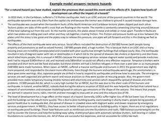 Example model answers: tectonic hazards
“For a natural hazard you have studied, explain the processes that caused this event and the effects of it. Explain how levels of
development can affect the impact of a hazard.”
• In 2010 Haiti, in the Caribbean, suffered a 7.0 Richter earthquake. Haiti is an LEDC and one of the poorest countries in the world. The
earthquake epicentre was only 25km from the capital city and because the tremor was shallow to ground it caused massive damage here.
• The earthquake was caused when the transform faults of the North American and Caribbean tectonic plates slipped past each other.
Tectonic plates are slabs of the earth’s crust that are floating on the mantle. The mantle is constantly convecting (churning around) because
of the heat radiating out from the core. As the mantle convects, the plates above it move and collide or move apart. Transform faults are
when two plates are sliding past each other and they rub together, creating friction. This friction and pressure builds up stress between the
plates until the stress is too great and the plates snap to release this pressure, one plate will jolt forward and this is the shaking we feel as
earthquakes.
• The effects of the Haiti earthquake were very serious. Social effects included the destruction of 250’000 homes (with people losing
property and possessions as well as valued homes). 230’000 people died, a huge number. This is because Haiti is an LEDC and so many
housing areas are incredibly overpopulated and crowded with poor quality low strength buildings that collapse easily. Also, the earthquake
resulted in lots of stagnant water with rats or dead bodies in it which led to the spread of diseases like cholera or dysentery and diarrhoea
which killed more people, this is unusual in MEDCs because the emergency services remove stagnant water quickly and provide medicines.
Haiti had to request $160million in aid, and received only $80million so could not afford a very effective response. Temporary shelters were
provided and short term aid like food and water, but these shelters still had 1.5million refugees in them over a year later as so many people
(500’000) were made homeless. When Japan, an MEDC, suffered a massive earthquake and tsunami in 2011 the government was slightly
more prepared, and responded to the event more effectively. Even though the tsunami and earthquake were huge, the seismometers in
place gave some warnings. Also, Japanese people are drilled in how to respond to earthquakes and know how to evacuate. The emergency
services are well organised and perform search and rescue practices so they were quicker at rescuing people. Also, the government
provided more stable temporary housing (mobile homes) with electricity and services which stopped the spread of disease and other
problems. 15’000 people did die, which is a very high number for an MEDC, but this was due to the sheer scale of the tsunami and
earthquake. In Iceland, another MEDC, nobody died during the volcanic eruption of 2010 and this was helped by the fact that Iceland has a
network of seismometers and computer modelling based on volcanic gas emissions or the shape of the volcano. This means that people
are warned in advance (via tv, radio, internet and text message) to evacuate an area and this reduces loss of life.
• The level of development has a huge effect on the impact of a hazard. Generally, LEDCs suffer higher loss of life but lower loss of money
and the buildings can be rebuilt more quickly. This is due to poor building quality, overcrowding in shanty towns, people being possibly of
poorer health due to inadequate diet, the spread of disease in crowded areas with stagnant water and slower response by emergency
services and government. In MEDCs, they have access to better infrastructure such as building quality. In Japan, there are strict regulations
on earthquake proof buildings. These have features such as reinforced concrete foundations and roofs, TMB balance counterweights on the
roof to counter the tremors and help the building sway safely, shatterproof glass with automatic window shutters, ball-bearing or rubber
foundations to cushion the tremors, etc. All of these are successful but expensive, and not accessible for LEDCs like Haiti.
 