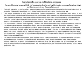 Example model answers: multinational companies
• “For a multinational company (MNC) you have studied, describe and explain how the company affects local people
and the environment, and the overall economy.”
• Coca Cola is an MNC located in India. It is a secondary manufacturing industry, producing bottled Coca Cola drink. It is
located in India due to cheap labour costs, skilled workforce and less restricted environmental law.
• Local people are affected by being given employment. Coca Cola employs over 125’000 people in India. India is an LEDC
and employment from MNCs can help improve the development of the area because with more people in employment
there is more tax being paid to the government and more money being spent on local services to support shops and
farms etc. . Coca Cola also invested $1billion on infrastructure improvements like roads, electricity, healthcare and
services. This is all useful for local people and improves their quality of life and standard of living.
• The environment is affected more negatively. Coca Cola uses 3litres of water for every 1litre of bottled drink produced.
This water is extracted from underground in India. Because environmental laws are less strict in India Coca Cola is
allowed to over extract too much water. As a result, Kerala village loses 100’000 litres of water a day. This is negative
for the environment and local people who lose water they need to water crops and for everyday washing and cooking
water. They cannot afford to pay for the water since Coca Cola can drive up prices. Also, in Rajahstan the water table
has dropped over 10m because of too much water being extracted. This can lead to dry soils and desertification which
makes growing crops difficult.
• The overall economy would improve in some ways because of Coca Cola employing local people who then earn more
income which they can spend locally and on taxes which means there is more investment in the area. However,
because Coca Cola is an MNC it has its headquarters overseas in the USA which means that most profits are sent here.
India receives some benefits such as investment and improved infrastructure and employment, but most money is sent
back to the USA.
 