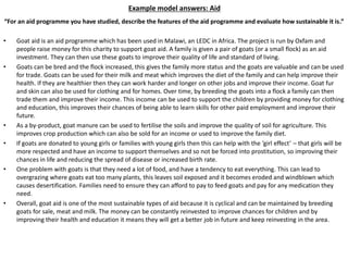Example model answers: Aid
“For an aid programme you have studied, describe the features of the aid programme and evaluate how sustainable it is.”
• Goat aid is an aid programme which has been used in Malawi, an LEDC in Africa. The project is run by Oxfam and
people raise money for this charity to support goat aid. A family is given a pair of goats (or a small flock) as an aid
investment. They can then use these goats to improve their quality of life and standard of living.
• Goats can be bred and the flock increased, this gives the family more status and the goats are valuable and can be used
for trade. Goats can be used for their milk and meat which improves the diet of the family and can help improve their
health. If they are healthier then they can work harder and longer on other jobs and improve their income. Goat fur
and skin can also be used for clothing and for homes. Over time, by breeding the goats into a flock a family can then
trade them and improve their income. This income can be used to support the children by providing money for clothing
and education, this improves their chances of being able to learn skills for other paid employment and improve their
future.
• As a by-product, goat manure can be used to fertilise the soils and improve the quality of soil for agriculture. This
improves crop production which can also be sold for an income or used to improve the family diet.
• If goats are donated to young girls or families with young girls then this can help with the ‘girl effect’ – that girls will be
more respected and have an income to support themselves and so not be forced into prostitution, so improving their
chances in life and reducing the spread of disease or increased birth rate.
• One problem with goats is that they need a lot of food, and have a tendency to eat everything. This can lead to
overgrazing where goats eat too many plants, this leaves soil exposed and it becomes eroded and windblown which
causes desertification. Families need to ensure they can afford to pay to feed goats and pay for any medication they
need.
• Overall, goat aid is one of the most sustainable types of aid because it is cyclical and can be maintained by breeding
goats for sale, meat and milk. The money can be constantly reinvested to improve chances for children and by
improving their health and education it means they will get a better job in future and keep reinvesting in the area.
 