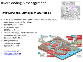 River flooding & management
River Derwent, Cumbria MEDC floods
• In the North York Moors, River Derwent flows through the Peak District
• Upper course has steep hills + valleys
• 19th+20th November 2009
• A 1:1000 year flood
• 1300 homes flooded
• Cockermouth village = flood water above 8ft
• River Derwent burst its banks
• 315mm rain fell in 24hrs
• 4 bridges collapsed
• £100million damages
• 1 police officer died
• http://bbc.in/4JLYeS
• http://bbc.in/6QC91M
 