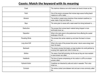 Coast The maximum distance over which waves can travel is known as the…
Fetch One of the erosion processes that involves large waves hurtling beach
material at a cliff is called……..
Abrasion The landform created along stretches of less resistant coastlines (i.e.
areas made of clay) are known as…….
Bays The name given to waves with a weak swash but strong backwash is……
Destructive The process that involves beach material being dropped is more
technically known as….
Deposition What is the name given to the predominant force affecting the coastal
landscape of the UK…….
Prevailing Winds The process that carries material up and down the beach is known
as…….
Long shore Drift What is the name of the process that carries / returns wave energy back
down the beach
Backwash The erosion process that breaks up large boulders into small particles by
bumping them against each other is known as…..
Attrition The areas of land left protruding into the sea as they are more resistant
to wave erosion are called…..
Headlands The force of waves compressing air into cracks in a cliff is an erosion
process called…
Hydraulic Action Coastlines can dissolved by salts and acids in seawater. This is also
known as….
Corrosion The narrow contact zone between land and sea is more commonly called
the…
Coasts: Match the keyword with its meaning
 