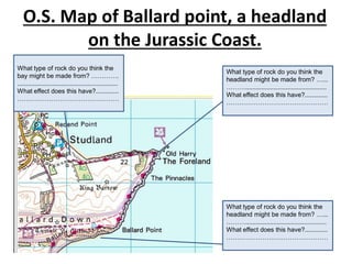 O.S. Map of Ballard point, a headland
on the Jurassic Coast.
What type of rock do you think the
headland might be made from? …...
………..............................................
What effect does this have?.............
…………………………………………
What type of rock do you think the
headland might be made from? …...
………..............................................
What effect does this have?.............
…………………………………………
What type of rock do you think the
bay might be made from? ………….
.........................................................
What effect does this have?.............
…………………………………………
 