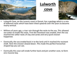 Lulworth
cove
• Lulworth Cove, on the Jurassic coast in Dorset, has a geology which is a mix
of different rocks which have been tilted upwards over the years to become
nearly vertical.
• Millions of years ago, a river rain through the rocks to the sea. This allowed
sea water to erode the rocks. First the limestone was eroded, then the sea
reached the softer rocks of clay and sands and very quick erosion
happened.
• Eventually, the sea eroded back in to the land until it reached the resistant
chalk. Here the erosion slowed down. This made the perfect horseshoe-
shaped bay you can see.
• Eventually this cove will erode further back and join another cove, to form
one massive bay.
 