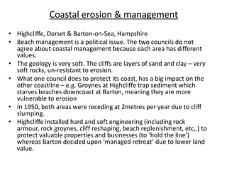 Coastal erosion & management
• Highcliffe, Dorset & Barton-on-Sea, Hampshire
• Beach management is a political issue. The two councils do not
agree about coastal management because each area has different
values.
• The geology is very soft. The cliffs are layers of sand and clay – very
soft rocks, un-resistant to erosion.
• What one council does to protect its coast, has a big impact on the
other coastline – e.g. Groynes at Highcliffe trap sediment which
starves beaches downcoast at Barton, meaning they are more
vulnerable to erosion
• In 1950, both areas were receding at 2metres per year due to cliff
slumping.
• Highcliffe installed hard and soft engineering (including rock
armour, rock groynes, cliff reshaping, beach replenishment, etc,.) to
protect valuable properties and businesses (to ‘hold the line’)
whereas Barton decided upon ‘managed retreat’ due to lower land
value.
 
