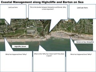 What has happened here? Why?What has happened here? Why? What is this? Why has it been built? How does
it work?
Land use here:This is the border between Hampshire and Dorset. Why
is that important?:
Land use here:
Coastal Management along Highcliffe and Barton on Sea
Barton on Sea, Hampshire
Highcliffe, Dorset
 