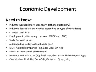 Economic Development
Need to know:
• Industry types (primary, secondary, tertiary, quaternary)
• Industrial location (how it varies depending on type of work done)
• Changes over time
• Employment patterns (e.g. between MEDC and LEDC)
• Trade & globalisation
• Aid (including sustainable aid, girl effect)
• Multi-national companies (e.g. Coca Cola, BP, Nike)
• Effects of industry on environment
• Development indicators (e.g. birth rate, death rate) & development gap
• Case studies: Goat Aid, Coca Cola, Gunwharf Quays, etc,.
 