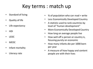 Key terms : match up
• Standard of living
• Quality of life
• Life expectancy
• HDI
• LEDC
• MEDC
• Infant mortality
• Literacy rate
• % of population who can read + write
• Less Economically Developed Country
• A statistic used to rank countries by
level of "human development”
• More Economically Developed Country
• How long on average people live
• How well-off a person or country is,
focusing purely on economic
• How many infants die per 1000 born
per year
• A measure of how happy and content
people are with their lives
 
