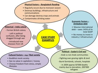 CASE STUDY
EXAMPLES
Physical Factors – Bangladesh flooding
• Regularly occurs due to monsoon season
• Destroys buildings, infrastructure and
communications
• Can damage destroy crops and animals
• Contaminates drinking water
Economic Factors –
Zimbabwe debt
• Massive international
debt – owes 145% of its
total $GDP
• No money to invest in
industry / infrastructure
Political – Sudan’s Civil war
- Arab vs non Arab communities
- Fighting over grazing rights & land
- Burnt farmlands, schools, hospitals
- In 2004 approx 50’000 deaths
mainly due to starvation, 200’000
refugees
Cultural Factors – e.g. Tibet society
• Buddhist monk society
• See no value in capitalism / money
• Choose freedom from stress, simple
lifestyles
Historical – India colony
- Former British colony
- Left in political
confusion, after being
dragged through war
- Introduced new
diseases from UK
 
