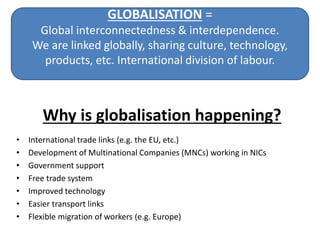 GLOBALISATION =
Global interconnectedness & interdependence.
We are linked globally, sharing culture, technology,
products, etc. International division of labour.
• International trade links (e.g. the EU, etc.)
• Development of Multinational Companies (MNCs) working in NICs
• Government support
• Free trade system
• Improved technology
• Easier transport links
• Flexible migration of workers (e.g. Europe)
Why is globalisation happening?
 