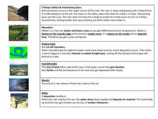 V-Shape Valleys & Interlocking Spurs
Vertical erosion occurs in the upper course of the river. The river is steep and gravity pulls it downhill so
it erodes deeply in to the soil. the rocks on the valley sides slide down to make a V shape. Interlocking
spurs are like a zip. The river does not have the energy to erode the harder spurs of rock so it flows
around them, leaving harder rock spurs sticking out while softer rock erodes in.
Meanders:
•Water in a river has slower and faster areas so you get differential erosion & deposition. Water is
fastest on the outside edge of the bend so erodes more, it is slower on the inside and so deposits
here. Therefore you get curves and bends
Oxbow lakes
Are cut-off meanders.
When meanders get too tight the water really slows down and too much deposition occurs. Then when
a storm happens a new fast channel is eroded straight past, cutting off the old bend which gets left
behind as a lake.
FLOODPLAINS
The area of land either side of the river in the lower course that gets flooded.
Very fertile and flat land because of rich soils that get deposited after floods.
Mouth:
The end of a river where it flows into a lake or the sea
Delta:
A deposition landform.
When the river reaches the sea the water slows down rapidly and deposits its material. The load builds
up and the river gets broken up into lots of smaller tributaries.
 