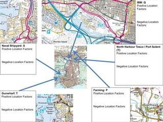 Naval Shipyard: S
Positive Location Factors:
Negative Location Factors:
Gunwharf: T
Positive Location Factors:
Negative Location Factors:
IBM: Q
Positive Location
Factors:
Negative Location
Factors:
Farming: P
Positive Location Factors:
Negative Location Factors:
North Harbour Tesco / Port Solent
(T):
Positive Location Factors:
Negative Location Factors:
 