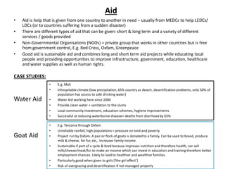 Aid
• Aid is help that is given from one country to another in need – usually from MEDCs to help LEDCs/
LDCs (or to countries suffering from a sudden disaster)
• There are different types of aid that can be given: short & long term and a variety of different
services / goods provided
• Non-Governmental Organisations (NGOs) = private group that works in other countries but is free
from government control, E.g. Red Cross, Oxfam, Greenpeace
• Good aid is sustainable aid and combines long and short term aid projects while educating local
people and providing opportunities to improve infrastructure, government, education, healthcare
and water supplies as well as human rights.
CASE STUDIES:
Water Aid
Goat Aid
• E.g. Mali
• Inhospitable climate (low precipitation, 65% country as desert, desertification problems, only 50% of
population has access to safe drinking water)
• Water Aid working here since 2000
• Provide clean water + sanitation to the slums
• Local community investment, education schemes, hygiene improvements
• Successful at reducing waterborne disease+ deaths from diarrhoea by 65%
• E.g. Tanzania through Oxfam
• Unreliable rainfall, high populations = pressure on land and poverty
• Project run by Oxfam. A pair or flock of goats is donated to a family. Can be used to breed, produce
milk & cheese, for fur, etc,. Increases family income.
• Sustainable if part of a cycle & bred because improves nutrition and therefore health, can sell
milk/cheese/meat/fur to make an income which can invest in education and training therefore better
employment chances. Likely to lead to healthier and wealthier families.
• Particularly good when given to girls (‘the girl effect’)
• Risk of overgrazing and desertification if not managed properly
 
