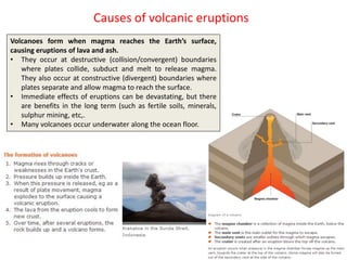 Causes of volcanic eruptions
Volcanoes form when magma reaches the Earth’s surface,
causing eruptions of lava and ash.
• They occur at destructive (collision/convergent) boundaries
where plates collide, subduct and melt to release magma.
They also occur at constructive (divergent) boundaries where
plates separate and allow magma to reach the surface.
• Immediate effects of eruptions can be devastating, but there
are benefits in the long term (such as fertile soils, minerals,
sulphur mining, etc,.
• Many volcanoes occur underwater along the ocean floor.
 