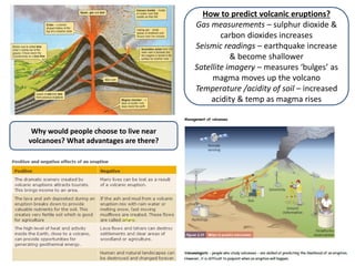 Why would people choose to live near
volcanoes? What advantages are there?
How to predict volcanic eruptions?
Gas measurements – sulphur dioxide &
carbon dioxides increases
Seismic readings – earthquake increase
& become shallower
Satellite imagery – measures ‘bulges’ as
magma moves up the volcano
Temperature /acidity of soil – increased
acidity & temp as magma rises
 