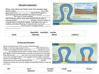 Meanders Explanation
When rivers flow over flatter land, they develop large
bends called . As a river
goes around a most of the water is
pushed towards the outside causing increased
. The river is now eroding
into its banks rather than downwards into its bed, a
process called erosion. On the inside of
a bend there is much less water. Therefore the river is
shallow and slow-flowing. It cannot carry as much
and so sand a shingle will be
.
deposited meanders erosion
bend sideways lateral material
Ox-Bow Lake Explanation
As the river gets closer to its mouth it develops larger _________ .
Water in the river flows fastest on the ________ of the bend, and so
erodes more deeply forming a steep river _______. Deposition occurs
______ the meander where water is slower. Over time, the meander
gets tighter and the loop becomes narrower at the bend. During peak
flow, like during a _______, the river runs so fast that water cuts right
across the meander to form a new straight channel. Water now flows
fastest in the middle of the _______ so ________ occurs on both banks.
Eventually, the old meander bend becomes _________ off with
sediment to leave the crescent-shaped ox-bow lake isolated. It may dry
up in time.
cliff storm meanders outside blocked
deposition channel inside
 