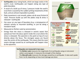 Earthquakes are measured in two ways:
- The Richter scale measures the magnitude of an earthquake using an instrument
called a seismograph. It measures the strength of the shaking.
- The Mercalli scale measures the damage caused by an earthquake. It rates each quake
from I to XII, depending on how much damage was done
• Earthquakes occur along faults, which are large cracks in the
earth’s crust. Earthquakes can happen along any type of
plate boundary.
• A result of a build up of stress / pressure inside the earth’s
crust that is caused by the sudden jerking movements of the
fault, and are almost impossible to predict.
• Plate movement is not smooth, plates rub & cause friction &
‘stick’. Pressure builds up until the plates snap & stress is
released = earthquake
• Can occur on any type of boundary (e.g. a consequence of
volcanic activity or mountain building, or just be along a
transform fault)
• Measured on Richter scale by seismometers
• Energy from the stress is released in seismic waves that
spread out from the focus (point inside the crust where the
stress is released). The epicentre is the point on top of crust
directly above the focus. The strongest waves are found
near the centre of the earthquake. This means that the most
severe damage caused by an earthquake will happen close
to the epicentre.
 