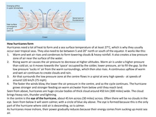 How hurricanes form
Hurricanes need a lot of heat to form and a sea surface temperature of at least 27°C, which is why they usually
occur over tropical seas. They also need to be between 5 and 20° north or south of the equator. It works like this:
1. Warm and wet air rises and condenses to form towering clouds & heavy rainfall. It also creates a low pressure
zone of air near the surface of the water.
2. Rising warm air causes the air pressure to decrease at higher altitudes. Warm air is under a higher pressure
than cold air, so it moves towards the ‘space’ occupied by the colder, lower pressure, air to fill the gap. So the
low pressure ‘sucks in’ air from the warm surroundings, which then also rises. A continuous upflow of warm
and wet air continues to create clouds and rain.
3. Air that surrounds the low pressure zone at the centre flows in a spiral at very high speeds - at speeds of
around 120 km/h (75 mph).
4. The faster the winds blow, the lower the air pressure in the centre, and so the cycle continues. The hurricane
grows stronger and stronger feeding on warm air/water from below until they reach land.
Seen from above, hurricanes are huge circular bodies of thick cloud around 450 km (300 miles) wide. The cloud
brings heavy rain, thunder and lightning.
In the centre is the eye of the hurricane, about 45 km across (30 miles) across. Often there will be no clouds in the
eye. Seen from below it will seem calmer, with a circle of blue sky above. The eye is formed because this is the only
part of the hurricane where cold air is descending, so is calmer.
As hurricanes move inshore, their power gradually reduces because their energy comes from sucking up moist sea
air.
 