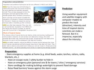 Prediction:
Using weather equipment
and satellite imagery with
computer models to
predict the track
(direction), intensity and
time of tropical storms
scientists can make a
forecast. But it is
imprecise, especially
about the intensity.
Preparation:
- Store emergency supplies at home (e.g. dried foods, water, torches, rations, radio,
blankets, etc,.)
- Have an escape route / safety bunker to hide in
- Have an emergency plan (personal one & for towns / cities / emergency services)
- Store sandbags for making buildings watertight to prevent flood damage
- Raise flood barriers/ levees against the storm surge
 