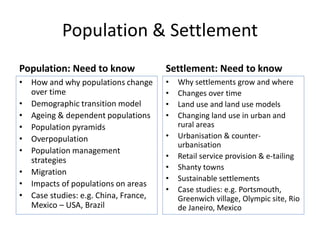 Population & Settlement
Population: Need to know
• How and why populations change
over time
• Demographic transition model
• Ageing & dependent populations
• Population pyramids
• Overpopulation
• Population management
strategies
• Migration
• Impacts of populations on areas
• Case studies: e.g. China, France,
Mexico – USA, Brazil
Settlement: Need to know
• Why settlements grow and where
• Changes over time
• Land use and land use models
• Changing land use in urban and
rural areas
• Urbanisation & counter-
urbanisation
• Retail service provision & e-tailing
• Shanty towns
• Sustainable settlements
• Case studies: e.g. Portsmouth,
Greenwich village, Olympic site, Rio
de Janeiro, Mexico
 